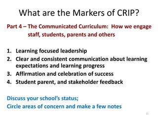 What are the Markers of CRIP? 
Part 4 – The Communicated Curriculum: How we engage 
staff, students, parents and others 
1. Learning focused leadership 
2. Clear and consistent communication about learning 
expectations and learning progress 
3. Affirmation and celebration of success 
4. Student parent, and stakeholder feedback 
Discuss your school’s status; 
Circle areas of concern and make a few notes 
11 
 