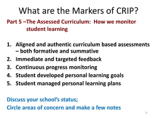 What are the Markers of CRIP? 
Part 5 –The Assessed Curriculum: How we monitor 
student learning 
1. Aligned and authentic curriculum based assessments 
– both formative and summative 
2. Immediate and targeted feedback 
3. Continuous progress monitoring 
4. Student developed personal learning goals 
5. Student managed personal learning plans 
Discuss your school’s status; 
Circle areas of concern and make a few notes 
12 
 