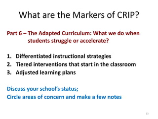 What are the Markers of CRIP? 
Part 6 – The Adapted Curriculum: What we do when 
students struggle or accelerate? 
1. Differentiated instructional strategies 
2. Tiered interventions that start in the classroom 
3. Adjusted learning plans 
Discuss your school’s status; 
Circle areas of concern and make a few notes 
13 
 