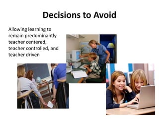 Decisions to Avoid 
Allowing learning to 
remain predominantly 
teacher centered, 
teacher controlled, and 
teacher driven 
25 
 