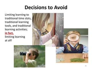 Decisions to Avoid 
Limiting learning to 
traditional time slots, 
traditional learning 
tools, and traditional 
learning activities; 
in fact, 
limiting learning 
at all! 
26 
 