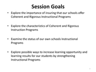 Session Goals 
• Explore the importance of insuring that our schools offer 
Coherent and Rigorous Instructional Programs 
• Explore the characteristics of Coherent and Rigorous 
Instruction Programs 
• Examine the status of our own schools Instructional 
Programs 
• Explore possible ways to increase learning opportunity and 
learning results for our students by strengthening 
Instructional Programs 
3 
 