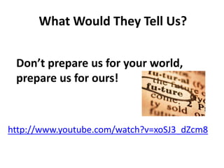 What Would They Tell Us? 
Don’t prepare us for your world, 
prepare us for ours! 
http://www.youtube.com/watch?v=xoSJ3_dZcm8 
 