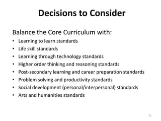 Decisions to Consider 
Balance the Core Curriculum with: 
• Learning to learn standards 
• Life skill standards 
• Learning through technology standards 
• Higher order thinking and reasoning standards 
• Post-secondary learning and career preparation standards 
• Problem solving and productivity standards 
• Social development (personal/interpersonal) standards 
• Arts and humanities standards 
32 
 