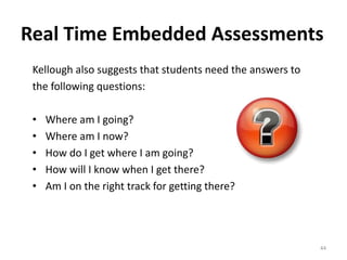 Real Time Embedded Assessments 
Kellough also suggests that students need the answers to 
the following questions: 
• Where am I going? 
• Where am I now? 
• How do I get where I am going? 
• How will I know when I get there? 
• Am I on the right track for getting there? 
44 
 