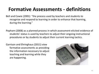 Formative Assessments - definitions 
Bell and Cowie (2001) “the process used by teachers and students to 
recognize and respond to learning in order to enhance that learning, 
during the learning.” 
Popham (2008) as a planned process in which assessment-elicited evidence of 
students’ status is used by teachers to adjust their ongoing instructional 
procedures or by students to adjust their current learning tactics. 
Garrison and Ehringhaus (2011) view 
formative assessments as providing 
the information necessary to adjust 
teaching and learning while they 
are happening. 
45 
 