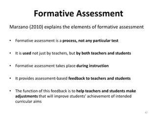 Formative Assessment 
Marzano (2010) explains the elements of formative assessment 
• Formative assessment is a process, not any particular test 
• It is used not just by teachers, but by both teachers and students 
• Formative assessment takes place during instruction 
• It provides assessment-based feedback to teachers and students 
• The function of this feedback is to help teachers and students make 
adjustments that will improve students’ achievement of intended 
curricular aims 
47 
 