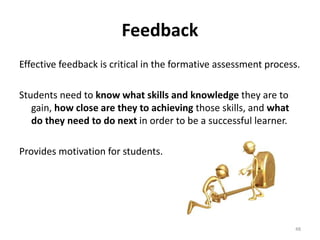 Feedback 
Effective feedback is critical in the formative assessment process. 
Students need to know what skills and knowledge they are to 
gain, how close are they to achieving those skills, and what 
do they need to do next in order to be a successful learner. 
Provides motivation for students. 
48 
 