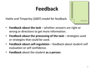 Feedback 
Hattie and Timperley (2007) model for feedback 
• Feedback about the task – whether answers are right or 
wrong or directions to get more information. 
• Feedback about the processing of the task – strategies used 
or strategies that could be used. 
• Feedback about self-regulation – feedback about student self 
evaluation or self confidence. 
• Feedback about the student as a person. 
49 
 