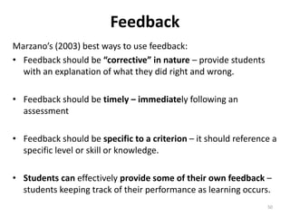 Feedback 
Marzano’s (2003) best ways to use feedback: 
• Feedback should be “corrective” in nature – provide students 
with an explanation of what they did right and wrong. 
• Feedback should be timely – immediately following an 
assessment 
• Feedback should be specific to a criterion – it should reference a 
specific level or skill or knowledge. 
• Students can effectively provide some of their own feedback – 
students keeping track of their performance as learning occurs. 
50 
 