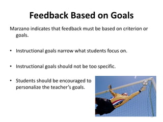 Feedback Based on Goals 
Marzano indicates that feedback must be based on criterion or 
goals. 
• Instructional goals narrow what students focus on. 
• Instructional goals should not be too specific. 
• Students should be encouraged to 
personalize the teacher’s goals. 
51 
 