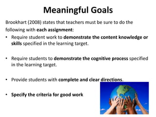 Meaningful Goals 
Brookhart (2008) states that teachers must be sure to do the 
following with each assignment: 
• Require student work to demonstrate the content knowledge or 
skills specified in the learning target. 
• Require students to demonstrate the cognitive process specified 
in the learning target. 
• Provide students with complete and clear directions. 
• Specify the criteria for good work 
52 
 