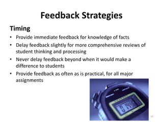 Feedback Strategies 
Timing 
• Provide immediate feedback for knowledge of facts 
• Delay feedback slightly for more comprehensive reviews of 
student thinking and processing 
• Never delay feedback beyond when it would make a 
difference to students 
• Provide feedback as often as is practical, for all major 
assignments 
53 
 
