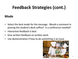 Feedback Strategies (cont.) 
Mode 
• Select the best mode for the message. Would a comment in 
passing the student’s desk suffice? Is a conference needed? 
• Interactive feedback is best 
• Give written feedback on written work 
• Use demonstration if how to do something is an issue 
55 
 