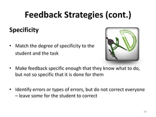 Feedback Strategies (cont.) 
Specificity 
• Match the degree of specificity to the 
student and the task 
• Make feedback specific enough that they know what to do, 
but not so specific that it is done for them 
• Identify errors or types of errors, but do not correct everyone 
– leave some for the student to correct 
60 
 