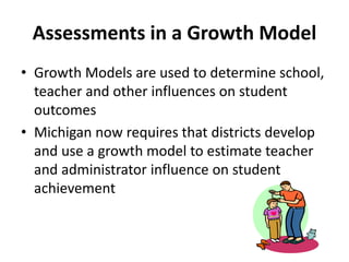 Assessments in a Growth Model 
• Growth Models are used to determine school, 
teacher and other influences on student 
outcomes 
• Michigan now requires that districts develop 
and use a growth model to estimate teacher 
and administrator influence on student 
achievement 
 