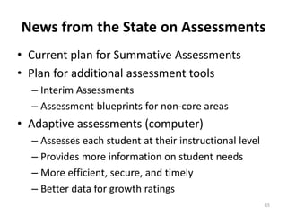 News from the State on Assessments 
• Current plan for Summative Assessments 
• Plan for additional assessment tools 
– Interim Assessments 
– Assessment blueprints for non-core areas 
• Adaptive assessments (computer) 
– Assesses each student at their instructional level 
– Provides more information on student needs 
– More efficient, secure, and timely 
– Better data for growth ratings 
65 
 
