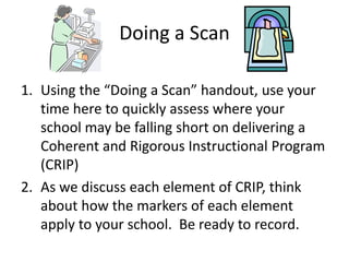 Doing a Scan 
1. Using the “Doing a Scan” handout, use your 
time here to quickly assess where your 
school may be falling short on delivering a 
Coherent and Rigorous Instructional Program 
(CRIP) 
2. As we discuss each element of CRIP, think 
about how the markers of each element 
apply to your school. Be ready to record. 
 