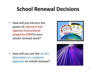 School Renewal Decisions 
• How will you harness the 
power of coherent and 
rigorous instructional 
programs (CRIP)in your 
school renewal work? 
• How will you use the six ACL 
dimensions in a systems 
approach to school renewal? 
77 
 