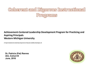 Achievement-Centered Leadership Development Program for Practicing and
Aspiring Principals
Western Michigan University
A Project funded by the United States Department of Education (USDOE), Washington, DC
Coherent and Rigorous Instructional
Programs
Dr. Patricia (Pat) Reeves
ACL Cohort B
June, 2016
 