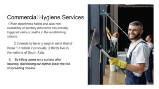 Commercial Hygiene Services
1.Poor cleanliness habits and also non-
availability of sanitary restrooms has actually
triggered various deaths in the establishing
nations.
2.It needs to here to kept in mind that of
these 1.1 billion individuals, 2 thirds live in
the nations of South Asia.
3. By killing germs on a surface after
cleaning, disinfecting can further lower the risk
of spreading disease.
 