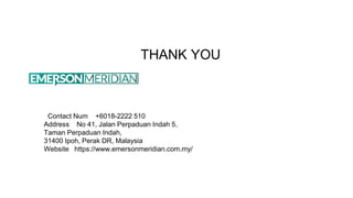 THANK YOU
Contact Num +6018-2222 510
Address No 41, Jalan Perpaduan Indah 5,
Taman Perpaduan Indah,
31400 Ipoh, Perak DR, Malaysia
Website https://www.emersonmeridian.com.my/
 
