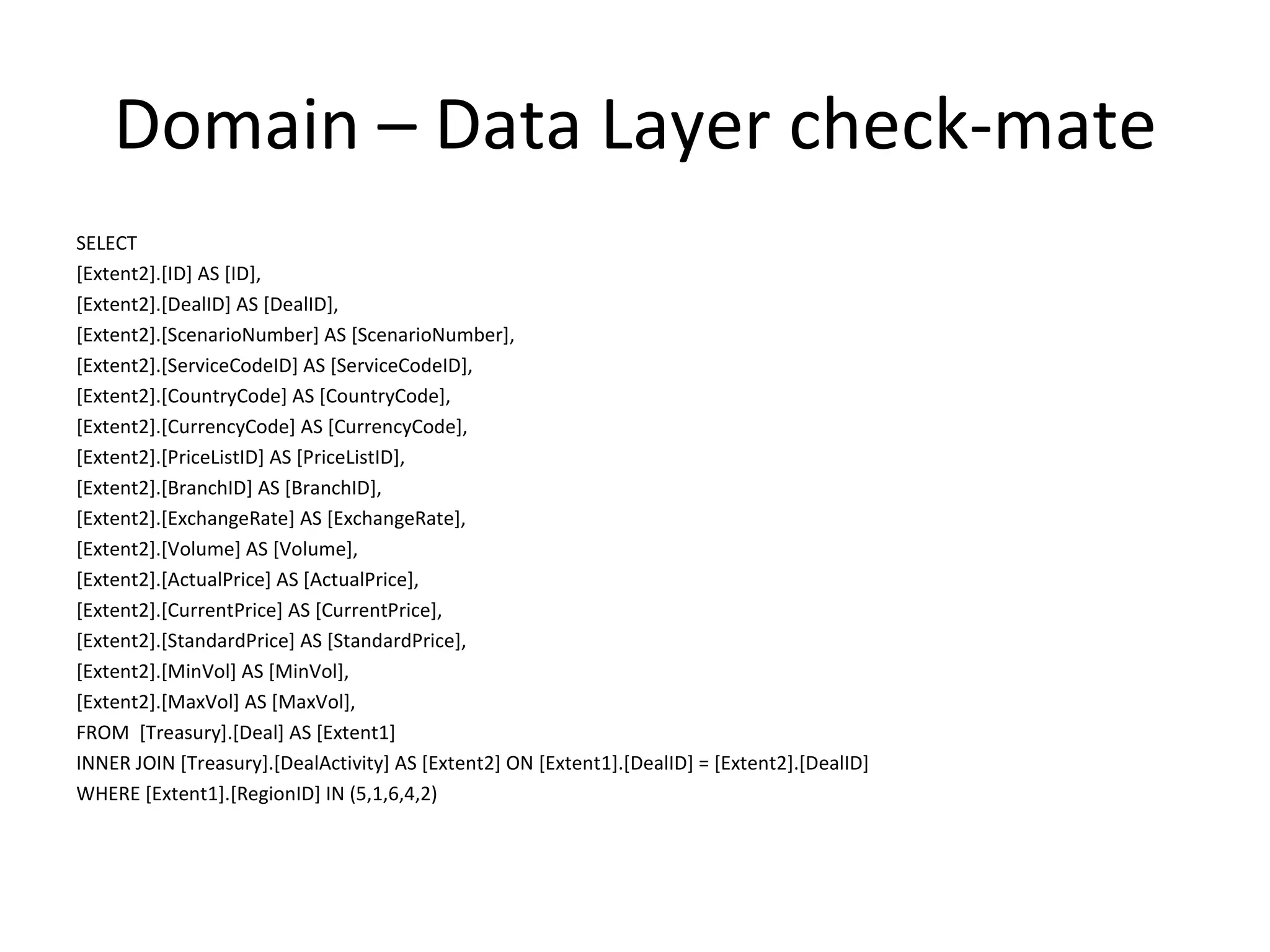 Domain – Data Layer check-mate
SELECT
[Extent2].[ID] AS [ID],
[Extent2].[DealID] AS [DealID],
[Extent2].[ScenarioNumber] AS [ScenarioNumber],
[Extent2].[ServiceCodeID] AS [ServiceCodeID],
[Extent2].[CountryCode] AS [CountryCode],
[Extent2].[CurrencyCode] AS [CurrencyCode],
[Extent2].[PriceListID] AS [PriceListID],
[Extent2].[BranchID] AS [BranchID],
[Extent2].[ExchangeRate] AS [ExchangeRate],
[Extent2].[Volume] AS [Volume],
[Extent2].[ActualPrice] AS [ActualPrice],
[Extent2].[CurrentPrice] AS [CurrentPrice],
[Extent2].[StandardPrice] AS [StandardPrice],
[Extent2].[MinVol] AS [MinVol],
[Extent2].[MaxVol] AS [MaxVol],
FROM [Treasury].[Deal] AS [Extent1]
INNER JOIN [Treasury].[DealActivity] AS [Extent2] ON [Extent1].[DealID] = [Extent2].[DealID]
WHERE [Extent1].[RegionID] IN (5,1,6,4,2)
 