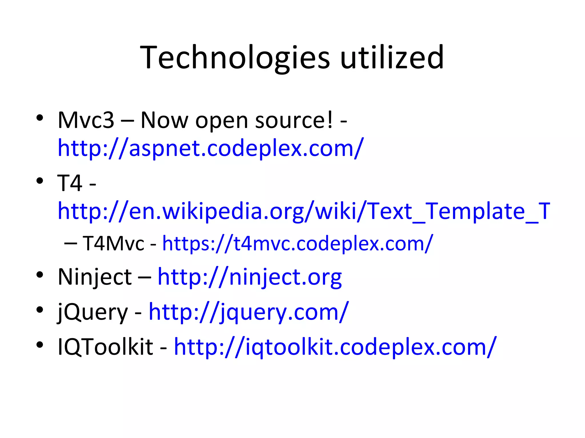 Technologies utilized
• Mvc3 – Now open source! -
  http://aspnet.codeplex.com/
• T4 -
  http://en.wikipedia.org/wiki/Text_Template_Tran
  – T4Mvc - https://t4mvc.codeplex.com/
• Ninject – http://ninject.org
• jQuery - http://jquery.com/
• IQToolkit - http://iqtoolkit.codeplex.com/
 