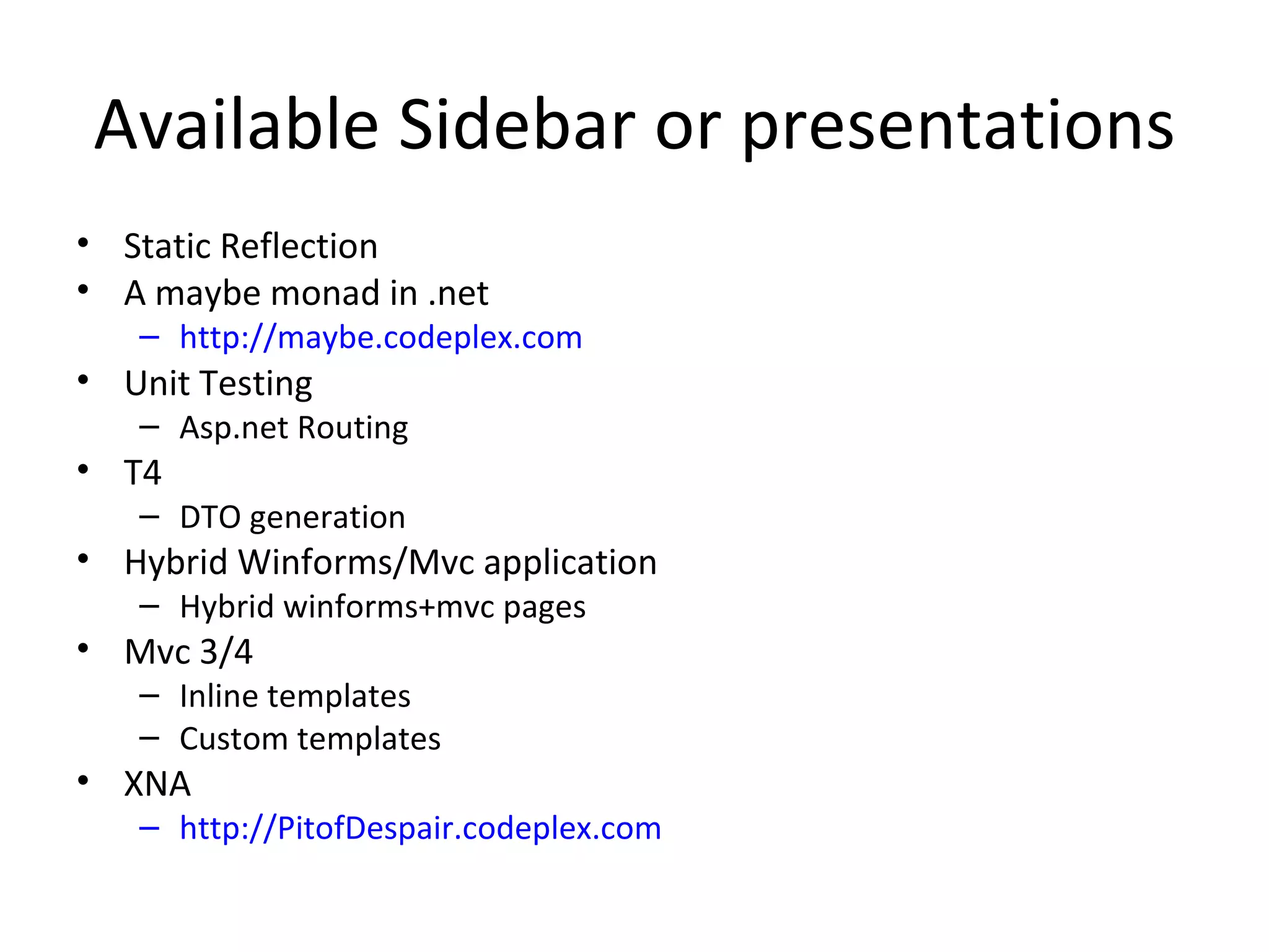 Available Sidebar or presentations
• Static Reflection
• A maybe monad in .net
   – http://maybe.codeplex.com
• Unit Testing
   – Asp.net Routing
• T4
   – DTO generation
• Hybrid Winforms/Mvc application
   – Hybrid winforms+mvc pages
• Mvc 3/4
   – Inline templates
   – Custom templates
• XNA
   – http://PitofDespair.codeplex.com
 