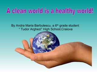 By Andra Maria Barbulescu, a 6 th  grade student  “  Tudor Arghezi” High School,Craiova A clean world is a healthy world! 