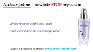 A-clear jodine –powiedz STOPpryszczom 
Więcej o produckie na stronie: www.aclear-jodine.com 
,,Plecy, ramona, klatka piersiowa? 
Dla A-clear jodine nie ma żadnego tabu.”  