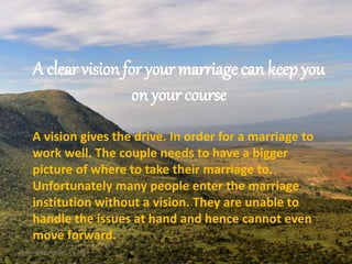 A clear vision for your marriage can keep you
on your course
A vision gives the drive. In order for a marriage to
work well. The couple needs to have a bigger
picture of where to take their marriage to.
Unfortunately many people enter the marriage
institution without a vision. They are unable to
handle the issues at hand and hence cannot even
move forward.
Sunday, September 25, 2016 1
 