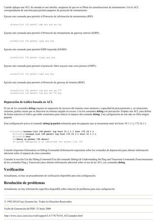 Cuando aplique una ACL de entrada en una interfaz, asegúrese de que no se filtren las actualizaciones de enrutamiento. Use la ACL
correspondiente de esta lista para permitir paquetes de protocolo de enrutamiento:
Ejecute este comando para permitir el Protocolo de información de enrutamiento (RIP):
access-list 102 permit udp any any eq rip
Ejecute este comando para permitir el Protocolo de enrutamiento de gateway interior (IGRP):
access-list 102 permit igrp any any
Ejecute este comando para permitir IGRP mejorado (EIGRP):
access-list 102 permit eigrp any any
Ejecute este comando para permitir el protocolo Abrir trayecto más corto primero (OSPF):
access-list 102 permit ospf any any
Ejecute este comando para permitir el Protocolo de gateway de frontera (BGP):
access-list 102 permit tcp any any eq 179
access-list 102 permit tcp any eq 179 any
Depuración de tráfico basada en ACL
El uso de los comandos debug requiere la asignación de recursos del sistema como memoria y capacidad de procesamiento y, en situaciones
extremas, podría causar que se detuviera un sistema cargado en exceso. Use los comandos debug con precaución. Emplee una ACL para definir
de forma selectiva el tráfico que debe examinarse para reducir el impacto del comando debug. Una configuración de este tipo no filtra ningún
paquete.
Esta configuración activa el comando debug ip packet solamente para los paquetes que se encuentran entre los hosts 10.1.1.1 y 172.16.1.1.
R1(config)#access-list 199 permit tcp host 10.1.1.1 host 172.16.1.1
R1(config)#access-list 199 permit tcp host 172.16.1.1 host 10.1.1.1
R1(config)#end
R1#debug ip packet 199 detail
IP packet debugging is on (detailed) for access list 199
Consulte Important Information on Debug Commands (Información importante sobre los comandos de depuración) para obtener información
adicional sobre el impacto de estos comandos.
Consulte la sección Use the Debug Command (Uso del comando Debug) de Understanding the Ping and Traceroute Commands (Funcionamiento
de los comandos Ping y Traceroute) para obtener información adicional sobre el uso de las ACL con comandos debug.
Verificación
Actualmente, no hay un procedimiento de verificación disponible para esta configuración.
Resolución de problemas
Actualmente, no hay información específica disponible sobre solución de problemas para esta configuración.
© 1992-2014 Cisco Systems Inc. Todos los Derechos Reservados.
Fecha de Generación del PDF: 23 Junio 2008
http://www.cisco.com/cisco/web/support/LA/7/76/76154_ACLsamples.html
 