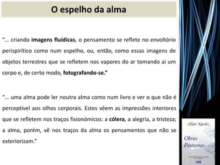 O espelho da alma
“… uma alma pode ler noutra alma como num livro e ver o que não é
perceptível aos olhos corporais. Estes vêem as impressões interiores
que se refletem nos traços fisionómicos: a cólera, a alegria, a tristeza;
a alma, porém, vê nos traços da alma os pensamentos que não se
exteriorizam.”
“… criando imagens fluídicas, o pensamento se reflete no envoltório
perispirítico como num espelho, ou, então, como essas imagens de
objetos terrestres que se refletem nos vapores do ar tomando aí um
corpo e, de certo modo, fotografando-se.”
 