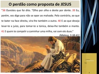 O perdão como proposta de JESUS
“38 Ouvistes que foi dito. “Olho por olho e dente por dente. 39 Eu,
porém, vos digo para não se opor ao malvado. Pelo contrário, ao que
te bater na face direita, vira-lhe também a outra. 40 E ao que deseja
levar-te a juízo, para tomar-te a túnica, deixa-lhe também o manto.
41 E quem te compelir a caminhar uma milha, vai com ele duas.”
(Mateus, 5:38-41)
 