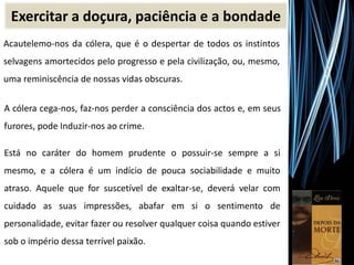 Acautelemo-nos da cólera, que é o despertar de todos os instintos
selvagens amortecidos pelo progresso e pela civilização, ou, mesmo,
uma reminiscência de nossas vidas obscuras.
A cólera cega-nos, faz-nos perder a consciência dos actos e, em seus
furores, pode Induzir-nos ao crime.
Está no caráter do homem prudente o possuir-se sempre a si
mesmo, e a cólera é um indício de pouca sociabilidade e muito
atraso. Aquele que for suscetível de exaltar-se, deverá velar com
cuidado as suas impressões, abafar em si o sentimento de
personalidade, evitar fazer ou resolver qualquer coisa quando estiver
sob o império dessa terrível paixão.
Exercitar a doçura, paciência e a bondade
 