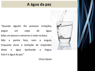 "Quando alguém lhe provocar irritações,
pegue um copo de água,
beba um pouco e conserve o resto na boca.
Não a ponha fora, nem a engula.
Enquanto durar a tentação de responder,
deixe a água banhando a língua.
Esta é a água da paz.“
Chico Xavier
A água da paz
 