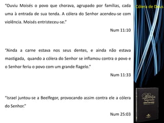 Cólera de Deus“Ouviu Moisés o povo que chorava, agrupado por famílias, cada
uma à entrada de sua tenda. A cólera do Senhor acendeu-se com
violência. Moisés entristeceu-se.”
Num 11:10
“Ainda a carne estava nos seus dentes, e ainda não estava
mastigada, quando a cólera do Senhor se inflamou contra o povo e
o Senhor feriu o povo com um grande flagelo.”
Num 11:33
“Israel juntou-se a Beelfegor, provocando assim contra ele a cólera
do Senhor.”
Num 25:03
 