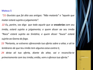 Mateus 5
“21 Ouvistes que foi dito aos antigos: “Não matarás” e “aquele que
matar estará sujeito a julgamento”.
22 Eu, porém, vos digo que todo aquele que se encoleriza com seu
irmão, estará sujeito a julgamento; e quem disser ao seu irmão
“Raca” estará sujeito ao Sinédrio; e quem disser “louco” estará
sujeito ao Geena do fogo.
23 “Portanto, se estiveres oferecendo tua oferta sobre o altar, e ali te
lembrares de que teu irmão tem alguma coisa contra ti,
24 deixa ali tua oferta, diante do altar, vai e reconcilia-te
primeiramente com teu irmão; então, vem e oferece tua oferta.”
 