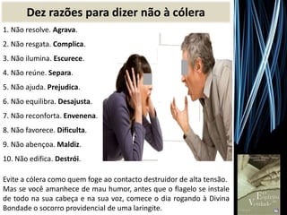 1. Não resolve. Agrava.
2. Não resgata. Complica.
3. Não ilumina. Escurece.
4. Não reúne. Separa.
5. Não ajuda. Prejudica.
6. Não equilibra. Desajusta.
7. Não reconforta. Envenena.
8. Não favorece. Dificulta.
9. Não abençoa. Maldiz.
10. Não edifica. Destrói.
Evite a cólera como quem foge ao contacto destruidor de alta tensão.
Mas se você amanhece de mau humor, antes que o flagelo se instale
de todo na sua cabeça e na sua voz, comece o dia rogando à Divina
Bondade o socorro providencial de uma laringite.
Dez razões para dizer não à cólera
 