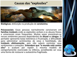 Biológicas: disfunção na produção de serotonina.
Psicossociais: Essas pessoas normalmente conviveram em
famílias instáveis onde as explosões verbais e os abusos físicos
e emocionais eram frequentes. Muitas vezes encontram-se
nesses ambientes pessoas dependentes de álcool ou drogas. O
portador apresenta baixa tolerância à frustração, e dificuldade
para administrar sentimentos de raiva e hostilidade, são
instáveis afetivamente, pois não sabem controlar seus
sentimentos e emoções. Entendem que “o mundo está contra
eles” e acabam por repetir o mesmo modelo de
comportamento vivenciado na infância, acreditando ser essa
uma forma de restaurar a autoestima fragilizada.
Causas das “explosões”
 