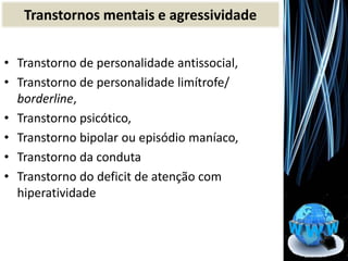 • Transtorno de personalidade antissocial,
• Transtorno de personalidade limítrofe/
borderline,
• Transtorno psicótico,
• Transtorno bipolar ou episódio maníaco,
• Transtorno da conduta
• Transtorno do deficit de atenção com
hiperatividade
Transtornos mentais e agressividade
 