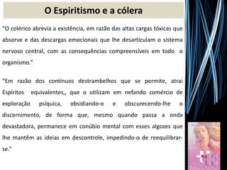 O Espiritismo e a cólera
“O colérico abrevia a existência, em razão das altas cargas tóxicas que
absorve e das descargas emocionais que lhe desarticulam o sistema
nervoso central, com as consequências compreensíveis em todo o
organismo.”
“Em razão dos contínuos destrambelhos que se permite, atrai
Espíritos equivalentes,, que o utilizam em nefando comércio de
exploração psíquica, obsidiando-o e obscurecendo-lhe o
discernimento, de forma que, mesmo quando passa a onda
devastadora, permanece em conúbio mental com esses algozes que
lhe mantêm as ideias em descontrole, impedindo-o de reequilibrar-
se.”
 