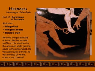 Hermes
Messenger of the Gods
God of: Commerce
 Winged hat
 Winged sandals
 Herald’s staff
Hermes’ winged sandals
ensured that he traveled
swiftly on his missions for
the gods and while guiding
souls to the underworld. He
was also quick of mind: he
was the god of writers,
orators, and thieves!
& Travelers
Attributes:
 