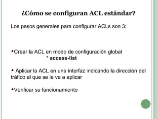 ¿Cómo se configuran ACL estándar? Los pasos generales para configurar ACLs son 3: Crear la ACL en modo de configuración global  *  access-list  Aplicar la ACL en una interfaz indicando la dirección del tráfico al que se le va a aplicar  Verificar su funcionamiento 