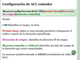Configuración de ACL estándar Donde: 1-99  Identifica el rango y la lista. Permit|deny   indica si esta entrada permitirá o bloqueará el tráfico a partir de la dirección especificada. Dirección de origen   identifica la dirección IP de origen. Mascara comodín o wildcard   identifica los bits del campo de la dirección que serán comprobados. La mascara predeterminada es  0.0.0.0  (coincidencia de todos los bits). Router(config)#access-list[ 1-99 ][ permit|deny ][ dirección de origen ][ mascara comodín ] 