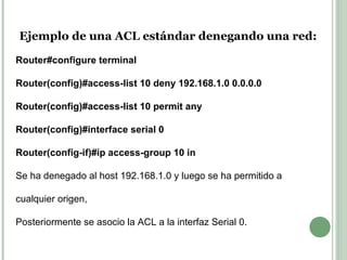 Ejemplo de una ACL estándar denegando una red: Router#configure terminal Router(config)#access-list 10 deny 192.168.1.0 0.0.0.0 Router(config)#access-list 10 permit any Router(config)#interface serial 0 Router(config-if)#ip access-group 10 in Se ha denegado al host 192.168.1.0 y luego se ha permitido a cualquier origen, Posteriormente se asocio la ACL a la interfaz Serial 0. 