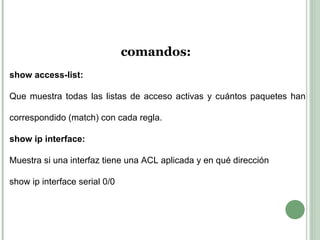 comandos:  show access-list: Que muestra todas las listas de acceso activas y cuántos paquetes han correspondido (match) con cada regla.  show ip interface: Muestra si una interfaz tiene una ACL aplicada y en qué dirección  show ip interface serial 0/0 