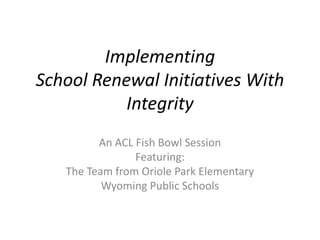 Implementing
School Renewal Initiatives With
Integrity
An ACL Fish Bowl Session
Featuring:
The Team from Oriole Park Elementary
Wyoming Public Schools
 