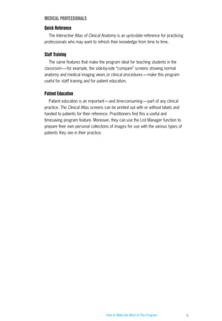 5
MEDICAL PROFESSIONALS
Quick Reference
The Interactive Atlas of Clinical Anatomy is an up-to-date reference for practicing
professionals who may want to refresh their knowledge from time to time.
Staff Training
The same features that make the program ideal for teaching students in the
classroom—for example, the side-by-side “compare” screens showing normal
anatomy and medical imaging views or clinical procedures—make this program
useful for staff training and for patient education.
Patient Education
Patient education is an important—and time-consuming—part of any clinical
practice. The Clinical Atlas screens can be printed out with or without labels and
handed to patients for their reference. Practitioners find this a useful and
timesaving program feature. Moreover, they can use the List Manager function to
prepare their own personal collections of images for use with the various types of
patients they see in their practice.
How to Make the Most of This Program
ACL guide WORKING.hpc copy 4/23/98 11:47 AM Page 5
 